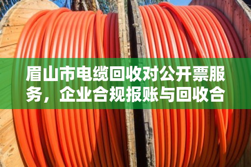 眉山市电缆回收对公开票服务，企业合规报账与回收合作的共赢之道