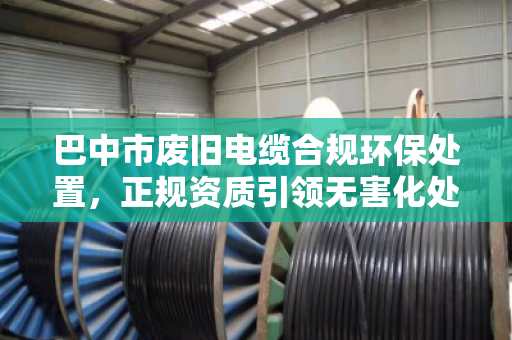 巴中市废旧电缆合规环保处置,正规资质引领无害化处理新路径 巴中市废旧电缆合规环保处置,正规资质引领无害化处理新路径