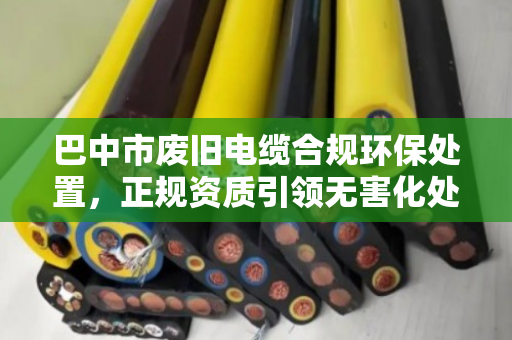 巴中市废旧电缆合规环保处置,正规资质引领无害化处理新路径 巴中市废旧电缆合规环保处置,正规资质引领无害化处理新路径