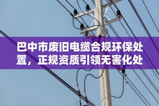 巴中市废旧电缆合规环保处置，正规资质引领无害化处理新路径