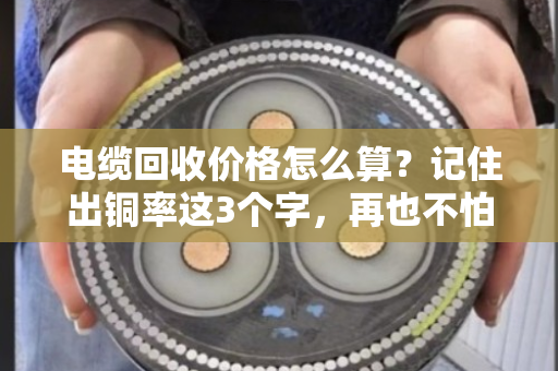 电缆回收价格怎么算?记住出铜率这3个字,再也不怕被坑 电缆回收价格怎么算?记住出铜率这3个字,再也不怕被坑