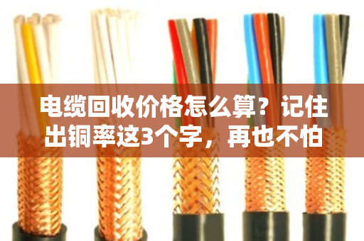 电缆回收价格怎么算?记住出铜率这3个字,再也不怕被坑 电缆回收价格怎么算?记住出铜率这3个字,再也不怕被坑