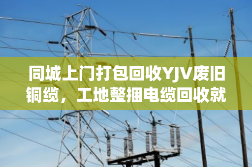 同城上门打包回收YJV废旧铜缆,工地整捆电缆回收就找泊祎回收,省心又赚钱 同城上门打包回收YJV废旧铜缆,工地整捆电缆回收就找泊祎回收,省心又赚钱