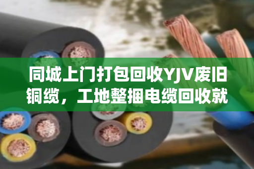 同城上门打包回收YJV废旧铜缆，工地整捆电缆回收就找泊祎回收，省心又赚钱