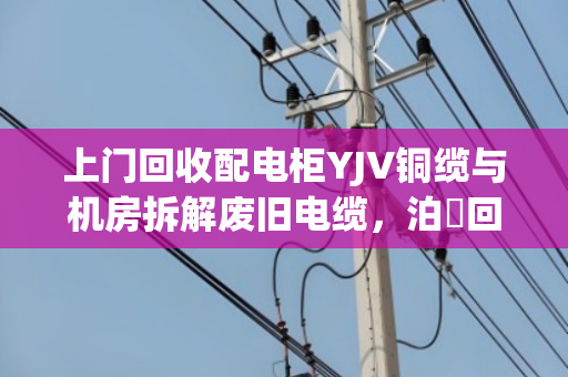 上门回收配电柜YJV铜缆与机房拆解废旧电缆，泊祎回收让闲置资产变现更省心