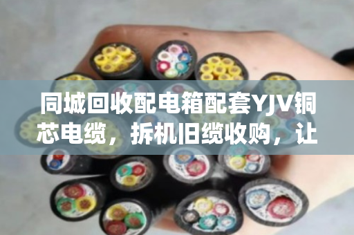 同城回收配电箱配套YJV铜芯电缆，拆机旧缆收购，让闲置资源再发光