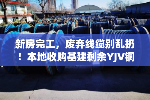 新房完工，废弃线缆别乱扔！本地收购基建剩余YJV铜缆，让资源再就业