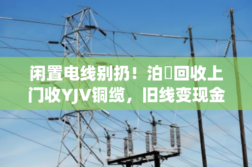 闲置电线别扔！泊祎回收上门收YJV铜缆，旧线变现金，省心又划算