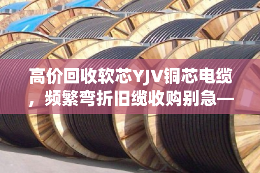 高价回收软芯YJV铜芯电缆,频繁弯折旧缆收购别急—泊祎回收给你整明白 高价回收软芯YJV铜芯电缆,频繁弯折旧缆收购别急—泊祎回收给你整明白