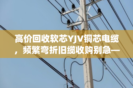 高价回收软芯YJV铜芯电缆,频繁弯折旧缆收购别急—泊祎回收给你整明白 高价回收软芯YJV铜芯电缆,频繁弯折旧缆收购别急—泊祎回收给你整明白