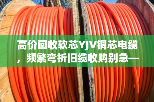 高价回收软芯YJV铜芯电缆，频繁弯折旧缆收购别急—泊祎回收给你整明白