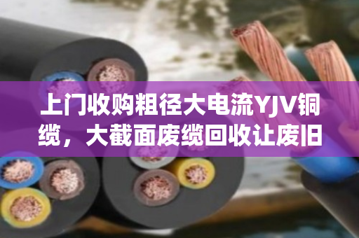 上门收购粗径大电流YJV铜缆，大截面废缆回收让废旧资产变真金白银