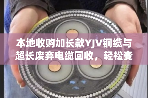 本地收购加长款YJV铜缆与超长废弃电缆回收，轻松变现环保两不误