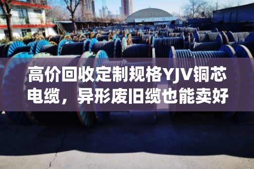 高价回收定制规格YJV铜芯电缆，异形废旧缆也能卖好价—泊祎回收为你省心变现