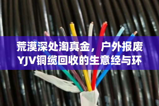 荒漠深处淘真金,户外报废YJV铜缆回收的生意经与环保账 荒漠深处淘真金,户外报废YJV铜缆回收的生意经与环保账