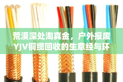 荒漠深处淘真金，户外报废YJV铜缆回收的生意经与环保账