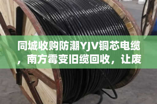 同城收购防潮YJV铜芯电缆，南方霉变旧缆回收，让废线变金线