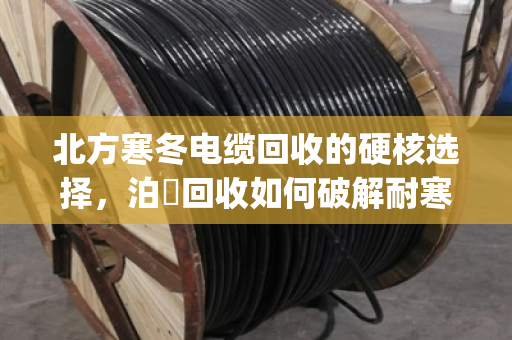 北方寒冬电缆回收的硬核选择，泊祎回收如何破解耐寒YJV铜缆的回收难题