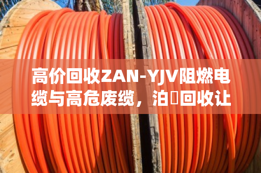 高价回收ZAN-YJV阻燃电缆与高危废缆，泊祎回收让废料变黄金