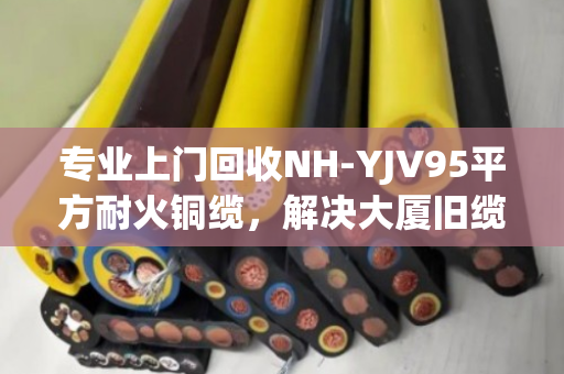 专业上门回收NH-YJV95平方耐火铜缆,解决大厦旧缆处置难题,泊祎回收值得信赖 专业上门回收NH-YJV95平方耐火铜缆,解决大厦旧缆处置难题,泊祎回收值得信赖