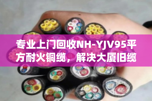 专业上门回收NH-YJV95平方耐火铜缆，解决大厦旧缆处置难题，泊祎回收值得信赖