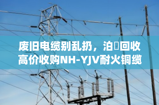 废旧电缆别乱扔，泊祎回收高价收购NH-YJV耐火铜缆，消防专用电缆回收正当时