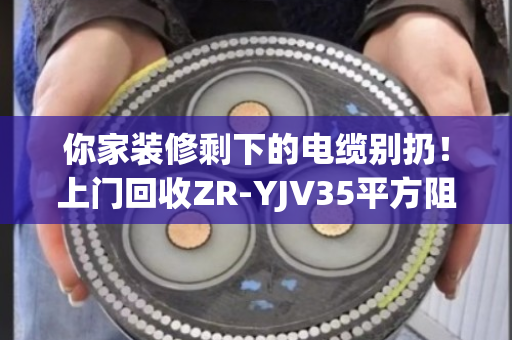 你家装修剩下的电缆别扔！上门回收ZR-YJV35平方阻燃铜芯电缆，一吨能多赚几百块