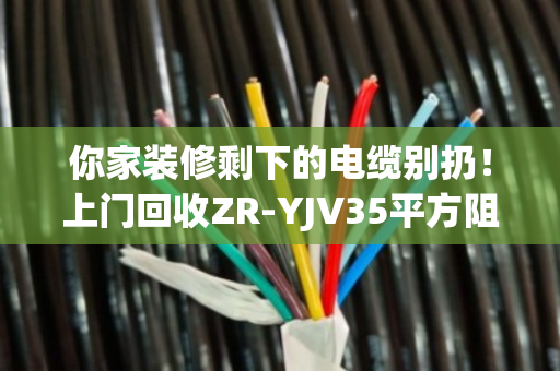 你家装修剩下的电缆别扔！上门回收ZR-YJV35平方阻燃铜芯电缆，一吨能多赚几百块
