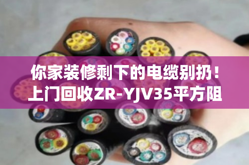 你家装修剩下的电缆别扔！上门回收ZR-YJV35平方阻燃铜芯电缆，一吨能多赚几百块