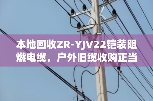 本地回收ZR-YJV22铠装阻燃电缆，户外旧缆收购正当时