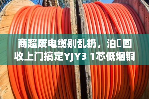 商超废电缆别乱扔,泊祎回收上门搞定YJY3 1芯低烟铜缆,省心又赚钱 商超废电缆别乱扔,泊祎回收上门搞定YJY3 1芯低烟铜缆,省心又赚钱
