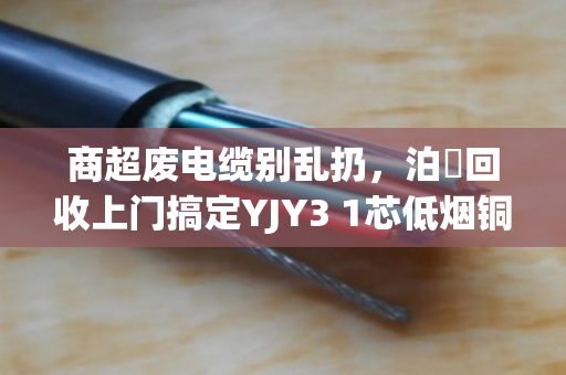 商超废电缆别乱扔，泊祎回收上门搞定YJY3 1芯低烟铜缆，省心又赚钱