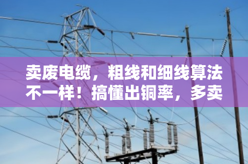 卖废电缆，粗线和细线算法不一样！搞懂出铜率，多卖几百块
