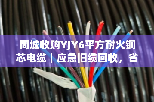 同城收购YJY6平方耐火铜芯电缆｜应急旧缆回收，省心变现就找泊祎回收