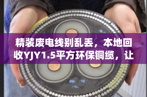 精装废电线别乱丢，本地回收YJY1.5平方环保铜缆，让每一米都值钱
