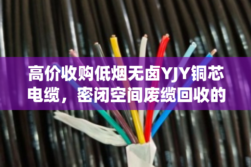 高价收购低烟无卤YJY铜芯电缆,密闭空间废缆回收的隐形金矿与专业拆解之道 高价收购低烟无卤YJY铜芯电缆,密闭空间废缆回收的隐形金矿与专业拆解之道