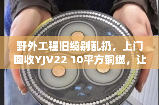 野外工程旧缆别乱扔，上门回收YJV22 10平方铜缆，让废缆变现更省心