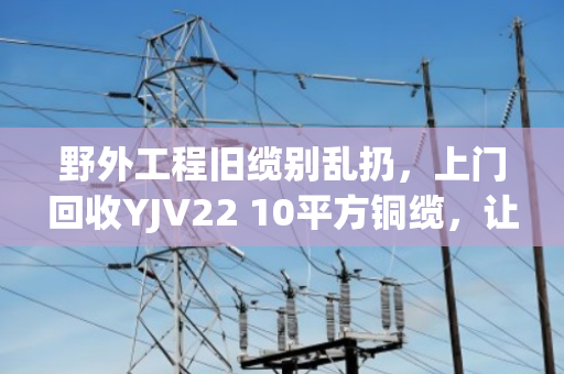 野外工程旧缆别乱扔，上门回收YJV22 10平方铜缆，让废缆变现更省心
