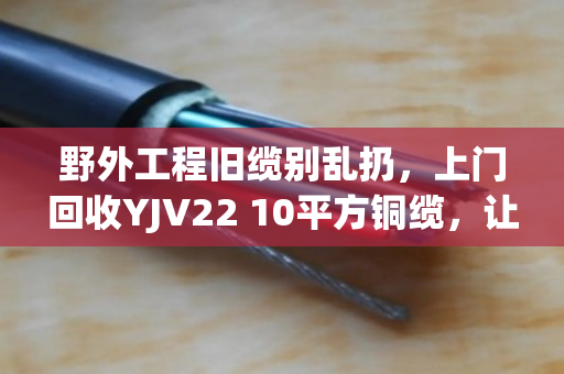 野外工程旧缆别乱扔，上门回收YJV22 10平方铜缆，让废缆变现更省心