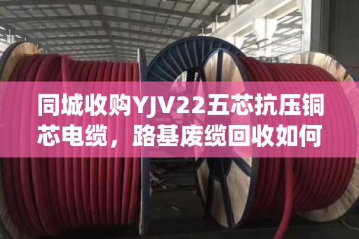 同城收购YJV22五芯抗压铜芯电缆，路基废缆回收如何省心变现？泊祎回收给出答案