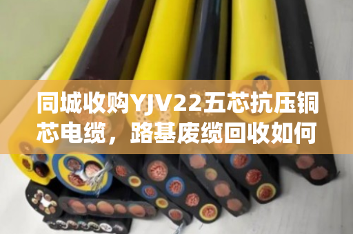 同城收购YJV22五芯抗压铜芯电缆，路基废缆回收如何省心变现？泊祎回收给出答案