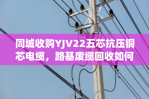 同城收购YJV22五芯抗压铜芯电缆，路基废缆回收如何省心变现？泊祎回收给出答案