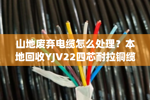 山地废弃电缆怎么处理？本地回收YJV22四芯耐拉铜缆，省心又赚钱