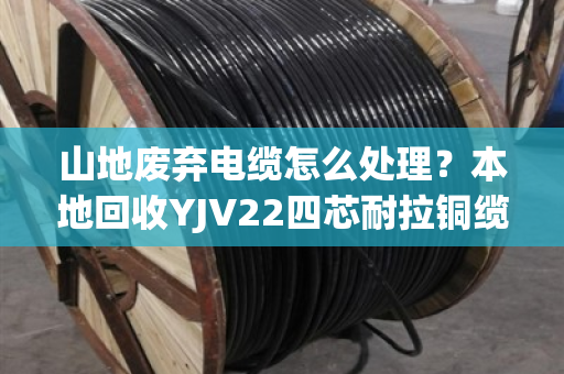 山地废弃电缆怎么处理？本地回收YJV22四芯耐拉铜缆，省心又赚钱