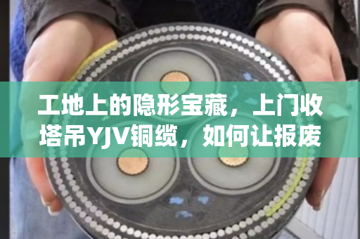 工地上的隐形宝藏,上门收塔吊YJV铜缆,如何让报废电缆变成真金白银? 工地上的隐形宝藏,上门收塔吊YJV铜缆,如何让报废电缆变成真金白银?