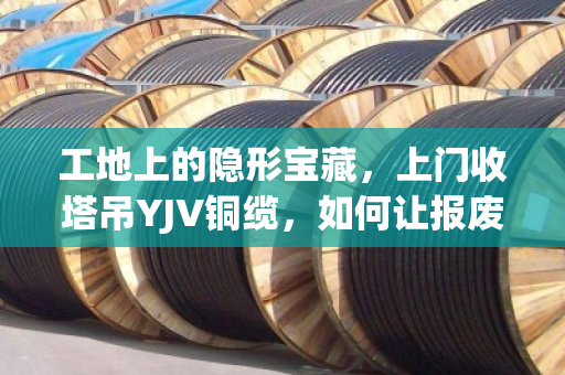 工地上的隐形宝藏,上门收塔吊YJV铜缆,如何让报废电缆变成真金白银? 工地上的隐形宝藏,上门收塔吊YJV铜缆,如何让报废电缆变成真金白银?