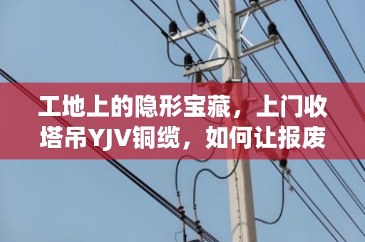 工地上的隐形宝藏，上门收塔吊YJV铜缆，如何让报废电缆变成真金白银？