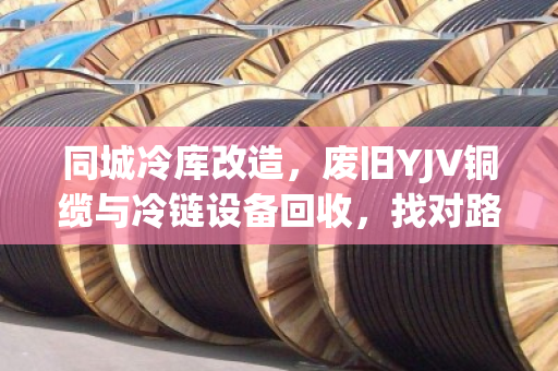 同城冷库改造,废旧YJV铜缆与冷链设备回收,找对路子省钱又省心 同城冷库改造,废旧YJV铜缆与冷链设备回收,找对路子省钱又省心
