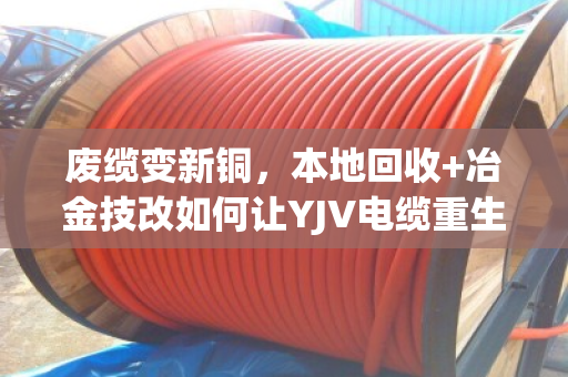 废缆变新铜，本地回收+冶金技改如何让YJV电缆重生助力冶炼升级