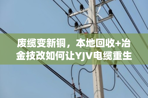 废缆变新铜，本地回收+冶金技改如何让YJV电缆重生助力冶炼升级